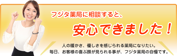 フジタ薬局に相談すると、安心できました！人の暖かさ、優しさを感じられる薬局になりたい。毎日、お客様の喜ぶ顔が見られる事が、フジタ薬局の自慢です。